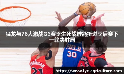 猛龙与76人激战G6赛季生死战谁能挺进季后赛下一轮决胜局